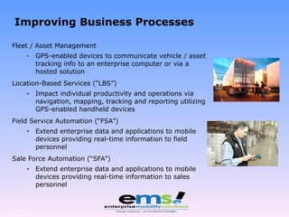 Fleet / Asset Management GPS-enabled devices to communicate vehicle / asset tracking info to an enterprise computer or via a hosted solution Location-Based Services (“LBS”) Impact individual productivity and operations via navigation, mapping, tracking and reporting utilizing GPS-enabled handheld devices Field Service Automation (“FSA”) Extend enterprise data and applications to mobile devices providing real-time information to field personnel Sale Force Automation (“SFA”) Extend enterprise data and applications to mobile devices providing real-time information to sales personnel Page  Improving Business Processes 