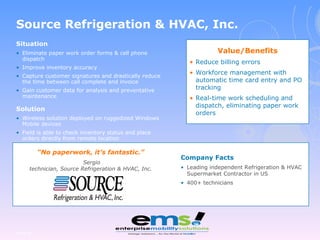 Situation Eliminate paper work order forms & cell phone dispatch Improve inventory accuracy Capture customer signatures and drastically reduce the time between call complete and invoice Gain customer data for analysis and preventative maintenance Solution Wireless solution deployed on ruggedized Windows Mobile devices Field is able to check inventory status and place orders directly from remote location Page  Company Facts Leading independent Refrigeration & HVAC Supermarket Contractor in US 400+ technicians “ No paperwork, it’s fantastic.” Sergio technician, Source Refrigeration & HVAC, Inc. Source Refrigeration & HVAC, Inc. Value/Benefits Reduce billing errors Workforce management with automatic time card entry and PO tracking Real-time work scheduling and dispatch, eliminating paper work orders 