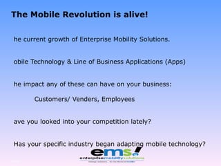 The Mobile Revolution is alive! The current growth of Enterprise Mobility Solutions. Mobile Technology & Line of Business Applications (Apps) The impact any of these can have on your business: Customers/ Venders, Employees Have you looked into your competition lately? Has your specific industry began adapting mobile technology? Page  