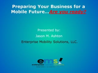 Preparing Your Business for a
Mobile Future…Are you ready?



             Presented by:
           Jason M. Ashton
   Enterprise Mobility Solutions, LLC.
 