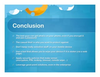 Conclusion
!   The bad guys can get what’s on your phone, even if you encrypt it
    and use a password

!   The casual thief is who you want to protect against

!   Don’t keep really sensitive stuff on your mobile device

!   Use a tool that allows you to wipe your device if it is stolen (via a web
    page)

!   Apply security policies that make sense:
    (encryption, PIN, locking, timeout, remote wipe…)

!   Leverage good point solutions, even in the enterprise
 