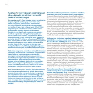 E-21 
Menanda aras keupayaan dalam kemahiran membaca, 
matematik dan sains dengan standard antarabangsa. 
Setiap murid akan dapat menguasai dengan baik kemahiran 
literasi dan numerasi, iaitu kemahiran asas untuk pembelajaran 
di masa hadapan, serta dalam mata pelajaran Sains, bidang 
utama bagi perkembangan ekonomi Malaysia. Murid akan 
diajar mengikut kurikulum yang digubal berdasarkan standard 
sistem pendidikan yang berprestasi tinggi dan tanda aras 
ini perlu disahkan oleh badan bebas untuk meyakinkan ibu 
bapa. Kementerian juga akan menetap dan memantau sasaran 
pencapaian murid dalam pentaksiran antarabangsa PISA dan 
TIMSS. Pentaksiran tambahan yang menangani dimensi kualiti 
lain yang relevan dengan konteks Malaysia boleh dimasukkan 
apabila diterima di peringkat antarabangsa. 
Melancarkan Kurikulum Standard Sekolah Menengah 
(KSSM) dan semakan semula Kurikulum Standard 
Sekolah Rendah (KSSR) pada 2017. Kurikulum sekolah 
rendah dan menengah perlu disemak untuk mengimbangi set 
ilmu pengetahuan dan kemahiran seperti pemikiran kreatif, 
inovasi, penyelesaian masalah, dan kepimpinan. Kurikulum ini 
memberi penekanan pada pengajaran berpusatkan murid dan 
mempelbagaikan pengajaran, di samping turut memberi lebih 
penekanan pada penyelesaian masalah, tugasan berasaskan 
projek, memperkemaskan mata pelajaran atau tema dan 
melaksanakan pentaksiran formatif. Kurikulum baharu akan 
menyokong dan mempercepatkan laluan pembelajaran untuk 
murid yang berprestasi tinggi menamatkan SPM dalam tempoh 
empat tahun dan bukan lima tahun, dan UPSR diduduki pada 
Tahun 5. Tambahan lagi, standard pembelajaran yang jelas 
akan dirangka agar murid dan ibu bapa memahami kemajuan 
yang dijangkakan bagi setiap tahun persekolahan. 
Merombak peperiksaan dan pentaksiran kebangsaan 
untuk meningkatkan tumpuan terhadap kemahiran 
EHU¿NLUDUDVWLQJJLSDGD Menjelang tahun 2016, 
peratusan soalan berbentuk pemikiran aras tinggi akan ditambah 
sehingga merangkumi 80% daripada keseluruhan soalan UPSR, 
80% dalam pentaksiran pusat untuk Tingkatan 3, 75% daripada 
keseluruhan soalan bagi mata pelajaran teras SPM dan 50% 
bagi soalan mata pelajaran elektif SPM. Perubahan dalam reka 
bentuk peperiksaan bermaksud guru tidak lagi perlu meramal 
bentuk soalan dan topik yang akan diuji, dan pada masa 
Anjakan 1: Menyediakan kesamarataan 
akses kepada pendidikan berkualiti 
bertaraf antarabangsa. 
Mengapakah perlu?: Asas kejayaan sistem persekolahan 
bergantung pada apakah yang murid mesti tahu, 
faham dan mampu melakukannya. Sejak dahulu 
lagi, murid Malaysia berkebolehan mengemukakan 
semula kandungan mata pelajaran yang diikuti. Walau 
bagaimanapun, kemahiran ini kurang kritikal dalam 
ekonomi yang sentiasa berubah pada masa ini. 
Sebaliknya, murid perlu ada keupayaan penaakulan, 
membuat unjuran dan mengaplikasi pengetahuan 
secara kreatif dalam suasana yang berlainan. Murid 
juga memerlukan ciri-ciri kepimpinan untuk bersaing di 
peringkat global. Pentaksiran antarabangsa TIMSS dan 
PISA menunjukkan murid di Malaysia sukar mengaplikasi 
kemahiran berfikir aras tinggi. Kajian tinjauan ke atas 
syarikat Malaysia dan syarikat antarabangsa juga 
melaporkan bahawa murid Malaysia gagal menguasai 
kemahiran insaniah yang diperlukan oleh bakal majikan. 
Pada masa yang sama, pendidikan sering dilihat sebagai 
pengupaya mobiliti sosial. Kanak-kanak yang dilahirkan 
dalam keluarga miskin berpeluang memperoleh 
pendapatan yang tinggi apabila dewasa, sekiranya 
mereka berpeluang mendapat pendidikan tinggi. Walau 
bagaimanapun, selagi status sosioekonomi kekal 
sebagai penentu kejayaan akademik dan merupakan 
faktor utama yang mewujudkan jurang pencapaian 
murid, hasrat Kementerian untuk menukarkan mobiliti 
sosial dalam kalangan murid miskin sukar dicapai. 
Apakah bentuk kejayaan?: Pertama, tahap keberhasilan 
murid dan amalan pembelajaran terbaik akan ditanda 
aras dan diselaraskan mengikut standard yang diguna 
pakai oleh sistem pendidikan berprestasi tinggi supaya 
murid Malaysia mampu bersaing di peringkat global. 
Kedua, murid yang memerlukan bimbingan tambahan 
akan mendapat akses kepada bantuan yang bersesuaian 
dengan keperluan bagi menjamin kejayaan mereka di 
sekolah. 
 