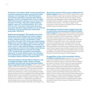 E-23 
Penyertaan murid dalam sekolah rendah yang berlainan 
membawa kepada keberhasilan yang berbeza dalam 
kalangan murid pelbagai etnik. Murid Bumiputera 
menunjukkan pencapaian yang baik dalam Bahasa 
Malaysia, iaitu 84% mendapat kredit minimum dalam 
SPM, berbanding 63% daripada murid Cina dan 57% 
daripada murid India. Bagi mata pelajaran Bahasa 
Inggeris, hanya 23% murid Bumiputera, 42% murid 
Cina dan 35% murid Tamil memperoleh tahap skor 
yang sama atau lebih tinggi daripada skor untuk Kertas 
Cambridge 1119 (semua keputusan berdasarkan 
peperiksaan SPM 2010). 
Apakah bentuk kejayaan?: Meningkatkan kemahiran 
penguasaan bahasa Malaysia dan bahasa Inggeris 
semua murid akan menjadi keutamaan yang paling 
penting. Selepas tiga tahun persekolahan, setiap 
murid akan mencapai 100% literasi asas dalam bahasa 
Malaysia dan bahasa Inggeris. Setelah tamat Tingkatan 
5, 90% daripada murid dijangkakan memperoleh skor 
kredit minimum dalam Bahasa Malaysia, manakala 70% 
memperoleh skor kredit minimum dalam kertas Bahasa 
Inggeris SPM (berdasarkan standard Cambridge 
1119). Tambahan lagi, penyediaan mata pelajaran 
bahasa lain di semua sekolah rendah dan menengah 
akan diperkukuhkan supaya setiap murid berpeluang 
mempelajari bahasa tambahan menjelang 2025. 
Memperkenalkan kurikulum Bahasa Malaysia yang 
sama pada peringkat rendah, dengan sokongan 
pemulihan intensif untuk murid yang memerlukan 
bagi menggantikan kelas Peralihan. Setiap murid sekolah 
rendah, sama ada di sekolah kebangsaan atau sekolah jenis 
kebangsaan akan menggunakan kurikulum bahasa Malaysia 
yang standard mulai kohort Tahun 4 pada tahun 2014. Di 
sekolah jenis kebangsaan, murid yang menghadapi masalah 
dengan perubahan ini akan mengikuti kelas pemulihan bahasa 
Malaysia selepas waktu persekolahan bermula dari Tahun 4 
hingga Tahun 6, selepas menjalani program Saringan Literasi 
dan Numerasi (LINUS) 2.0. Objektif kelas pemulihan ini 
adalah sebagai intervensi awal, dan kerap dijalankan bagi 
membolehkan Kelas Peralihan ditamatkan mulai tahun 2017. 
Memperluas program LINUS supaya meliputi literasi 
Bahasa Inggeris. Setiap murid Tahun 1 hingga Tahun 3 akan 
disaring dua kali setahun bagi memastikan kemajuan mereka 
dalam literasi bahasa Malaysia dan bahasa Inggeris berada 
pada kadar yang dijangkakan. Murid yang ketinggalan akan 
mengikuti kelas pemulihan sehingga mereka dapat mengikuti 
kurikulum aliran perdana. Guru yang mengajar murid 
yang lemah ini akan menerima bimbingan khusus daripada 
pembimbing guru peringkat daerah. 
Meningkatkan kemahiran bahasa Inggeris guru dan 
memperluaskan peluang bagi pendedahan terhadap 
bahasa Inggeris. Setiap murid akan mengikuti pembelajaran 
bahasa Inggeris yang disampaikan oleh guru yang mempunyai 
kemahiran mengikut standard antarabangsa. Langkah ini 
akan dapat dicapai dengan memastikan semua 70,000 
orang guru bahasa Inggeris lulus Cambridge Placement Test 
(CPT) dalam tempoh dua tahun. Guru yang tidak mencapai 
standard yang ditetapkan akan mengikuti latihan intensif 
bagi meningkatkan kemahiran. Di samping itu, murid akan 
diberi pendedahan yang lebih meluas terhadap bahasa melalui 
modul Sastera Inggeris yang diwajibkan kepada murid sekolah 
menengah. Kajian antarabangsa menunjukkan bahawa tempoh 
pendedahan yang lebih lama berbanding kadar kini (15%-20%) 
diperlukan bagi murid menguasai bahasa Inggeris. 
Menggalakkan setiap murid mempelajari bahasa 
tambahan menjelang 2025. Pada masa ini, ramai murid 
yang telah mempelajari bahasa tambahan selain bahasa 
Malaysia dan bahasa Inggeris. Penguasaan bahasa tambahan 
akan dapat membantu murid menyertai tenaga kerja global. 
Oleh itu, aspirasi Kementerian adalah bagi memastikan 
setiap murid berpeluang mempelajari bahasa tambahan 
dari peringkat rendah sehingga peringkat menengah. Pada 
tahun-tahun permulaan, Kementerian akan memberikan 
tumpuan untuk menambahkan bilangan guru bahasa Cina, 
bahasa Tamil dan bahasa Arab bagi memastikan bilangan guru 
bahasa-bahasa itu sepadan dengan bilangan murid. Apabila 
sistem pendidikan negara dapat meningkatkan kebolehan 
dan keupayaan, Kementerian akan memperkenalkan bahasa 
penting lain seperti bahasa Sepanyol, bahasa Perancis dan 
bahasa Jepun. 
 