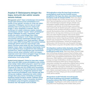 Pelan Pembangunan Pendidikan Malaysia 2013 - 2025 
Ringkasan Eksekutif 
E-32 
Anjakan 9: Bekerjasama dengan ibu 
bapa, komuniti dan sektor swasta 
secara meluas 
Mengapakah perlu?: Kajian antarabangsa menunjukkan 
dengan jelas bahawa proses pembelajaran turut 
berlaku di luar sekolah, termasuk di rumah dan dalam 
masyarakat. Di Malaysia, kira-kira satu per empat 
daripada masa murid yang berumur antara tujuh 
hingga 17 tahun dihabiskan di sekolah. Oleh itu, 
keutamaan kini adalah melakukan anjakan daripada 
“pembelajaran sekolah” kepada “sistem pembelajaran” 
dengan melibatkan ibu bapa, masyarakat, sektor 
swasta dan sektor sosial sebagai rakan dalam 
membantu pembelajaran murid. Kajian antarabangsa 
menunjukkan bahawa sesetengah pelibatan yang 
demikian meninggalkan kesan yang signifikan. Sebagai 
contoh, kajian OECD tentang PISA menunjukkan bahawa 
sesetengah aktiviti antara ibu bapa dengan anak, 
seperti membaca pada setiap hari atau membincangkan 
kegiatan harian, dapat meningkatkan keberhasilan murid 
secara signifikan tanpa mengambil kira latar belakang 
sosioekonomi. Kajian antarabangsa juga membuktikan 
bahawa sekolah yang melibatkan sektor perniagaan, 
organisasi awam dan institusi pengajian tinggi mendapat 
manfaat termasuklah gred yang lebih tinggi dan 
ketakhadiran murid yang rendah. 
Apakah bentuk kejayaan?: Setiap ibu bapa akan menjadi 
rakan yang aktif dalam proses pembelajaran anak mereka, 
bukan sahaja melalui aktiviti yang lazim, seperti hari sukan 
dan hari penyerahan kad laporan, tetapi juga menerusi 
Persatuan Ibu Bapa dan Guru (PIBG) yang menyediakan 
maklum balas tentang hal ehwal pengurusan berasaskan 
sekolah. Di samping itu, penggunaan sarana ibu bapa 
juga menyokong pembelajaran murid. Sekolah juga akan 
mempunyai rangkaian masyarakat dan sektor swasta 
sebagai rakan yang mampu memberikan sumbangan 
kepakaran kepada kemajuan sekolah. Pelibatan semua 
pihak berkepentingan ini akan mewujudkan ekosistem 
pembelajaran yang menegaskan pengajaran ilmu, 
kemahiran dan nilai kepada murid di sekolah. 
Melengkapkan setiap ibu bapa bagi membantu 
pembelajaran anak mereka melalui sarana 
penglibatan ibu bapa dan akses atas talian kepada 
kemajuan anak di sekolah (SAPS). Pada masa depan, 
ibu bapa dijangka akan terlibat dengan guru secara lebih 
dekat bagi meningkatkan prestasi anak mereka. Ibu bapa 
akan menandatangani perjanjian dengan sekolah yang 
menetapkan langkah mudah yang boleh diambil untuk 
membantu anak mereka, bermula dengan memastikan 
anak-anak berada di sekolah tepat pada waktunya sehingga 
menolong mereka membina kemahiran membaca serta 
menulis dan kemahiran Sains serta Matematik di rumah. 
Dalam hal ini, ibu bapa akan disokong menerusi penyediaan 
akses atas talian kepada kemajuan anak mereka dalam 
pentaksiran berasaskan sekolah dan pentaksiran kebangsaan 
(melalui Sistem Analisis Peperiksaan Sekolah, SAPS) dan 
inisiatif yang mempromosi literasi dewasa, kemahiran ICT 
dan kemahiran keibubapaan. Inisiatif ini mungkin dapat 
dilaksanakan oleh Kementerian atau Kumpulan Sokongan 
Ibu Bapa baharu yang akan diwujudkan dalam setiap PIBG. 
Mendapatkan maklum balas daripada setiap PIBG 
mengenai pelaksanaan kurikulum setempat dan 
NXDOLWLJXUXPXODL Pada masa depan, peranan PIBG 
akan berkembang daripada tumpuan biasa terhadap usaha 
pengumpulan dana kepada bekerjasama dengan kepimpinan 
sekolah untuk meningkatkan keberhasilan murid. Secara 
khususnya, PIBG dipelawa untuk mengemukakan input 
tentang cara bagi membolehkan sekolah menjadikan 
kurikulum kebangsaan lebih relevan dengan keperluan 
masyarakat setempat dan memberikan maklum balas tentang 
kualiti pengajaran dan pengalaman pembelajaran anak 
mereka. PIBG dan kepimpinan sekolah akan bekerjasama 
untuk menyediakan penyelesaian terhadap isu yang dikenal 
pasti. Dalam sesetengah keadaan, hal ini mungkin bermaksud 
menjadikan ibu bapa sebagai guru dan jurulatih tambahan 
untuk aktiviti sekolah. 
Memperluas model Sekolah Amanah kepada 
500 buah menjelang 2025 dengan melibatkan 
kumpulan alumni dan NGOs yang berpotensi sebagai 
penganjur. Kepelbagaian entiti sektor swasta dan sosial 
yang lebih besar berpeluang untuk terlibat dalam proses 
 