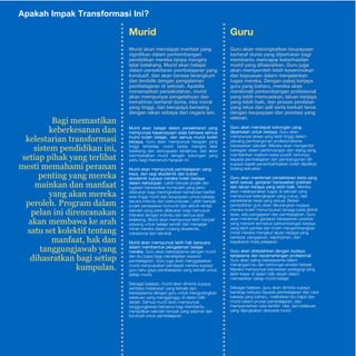 AE-3p5akah Impak Transformasi Ini? 
Guru 
Guru akan meningkatkan keupayaan 
bertaraf dunia yang diperlukan bagi 
membantu mencapai keberhasilan 
murid yang dihasratkan. Guru juga 
akan memperoleh lebih keseronokan 
dan kepuasan dalam menjalankan 
tugas mereka. Dengan pakej kerjaya 
guru yang baharu, mereka akan 
menikmati perkembangan profesional 
yang lebih memuaskan, laluan kerjaya 
yang lebih baik, dan proses penilaian 
yang telus dan adil serta berkait terus 
dengan keupayaan dan prestasi yang 
relevan. 
Guru akan mendapat sokongan yang 
diperlukan untuk berjaya. Guru akan 
mempunyai akses yang lebih tinggi dalam 
peluang pembangunan profesionalisme 
berasaskan sekolah. Mereka akan mengambil 
bahagian dalam perbincangan dan dialog yang 
memberikan maklum balas positif, tertumpu 
kepada pembelajaran dan pembangunan diri 
supaya aspek penambahbaikan boleh dijadikan 
bidang kekuatan. 
Guru akan menikmati persekitaran kerja yang 
lebih sesuai, ganjaran berasaskan prestasi 
dan laluan kerjaya yang lebih baik. Mereka 
akan melaksanakan tugas di sekolah yang 
mempunyai kelengkapan yang cukup, dan 
persekitaran kerja yang sesuai. Beban 
pentadbiran guru akan dikurangkan supaya 
mereka boleh menumpukan tenaga pada aktiviti 
teras, iaitu pengajaran dan pembelajaran. Guru 
akan menikmati ganjaran berasaskan prestasi 
yang menarik termasuk perkembangan kerjaya 
yang lebih pantas dan boleh mengembangkan 
minat mereka mengikut laluan kerjaya yang 
berbeza: pengajaran, kepimpinan, dan 
kepakaran mata pelajaran. 
Guru akan didedahkan dengan budaya 
kerjasama dan kecemerlangan profesional. 
Guru akan saling bekerjasama dalam 
menangani isu dan berkongsi amalan terbaik. 
Mereka mempunyai keluwesan pedagogi yang 
lebih besar di dalam bilik darjah dalam 
memastikan setiap murid belajar. 
Sebagai balasan, guru akan diminta supaya 
bersikap terbuka kepada pembelajaran dan cara 
bekerja yang baharu, melibatkan ibu bapa dan 
murid dalam proses pembelajaran, dan 
mempamerkan cara berfikir, nilai, dan kelakuan 
yang dijangkakan daripada murid. 
Murid 
Murid akan mendapat manfaat yang 
signifikan dalam perkembangan 
pendidikan mereka tanpa mengira 
latar belakang. Murid akan belajar 
dalam persekitaran pembelajaran yang 
kondusif, dan akan berasa terangkum 
dan terdidik dengan pengalaman 
pembelajaran di sekolah. Apabila 
menamatkan persekolahan, murid 
akan mempunyai pengetahuan dan 
kemahiran bertaraf dunia, nilai moral 
yang tinggi, dan berupaya bersaing 
dengan rakan sebaya dari negara lain. 
Murid akan belajar dalam persekitaran yang 
mempunyai kepercayaan asas bahawa semua 
murid boleh belajar, dan semua murid boleh 
berjaya. Guru akan mempunyai harapan yang 
tinggi terhadap murid tanpa mengira latar 
belakang dan pencapaian terdahulu, dan akan 
membekalkan murid dengan sokongan yang 
perlu bagi memenuhi harapan ini. 
Murid akan mempunyai pembelajaran yang 
kaya, dari segi akademik dan bukan 
akademik supaya mereka boleh berjaya 
dalam kehidupan. Lebih banyak projek dan 
tugasan berasaskan kumpulan yang perlu 
dilakukan bagi meningkatkan kemahiran berfikir 
aras tinggi murid dan keupayaan untuk bekerja 
secara individu dan berkumpulan. Lebih banyak 
projek berasaskan komuniti dan aktiviti rentas 
sekolah yang perlu dilakukan bagi memupuk 
interaksi dengan individu dari semua latar 
belakang. Murid akan mempunyai lebih banyak 
peluang untuk belajar sendiri dan mengejar 
minat mereka dalam bidang akademik, 
vokasional dan teknikal. 
Murid akan mempunyai lebih hak bersuara 
dalam membentuk pengalaman belajar 
mereka. Guru akan bekerjasama dengan murid 
dan ibu bapa bagi menetapkan sasaran 
pembelajaran. Guru juga akan menggalakkan 
murid menyuarakan pendapat mereka supaya 
guru tahu gaya pembelajaran yang terbaik untuk 
setiap murid. 
Sebagai balasan, murid akan diminta supaya 
sentiasa melakukan yang terbaik dan 
bekerjasama dengan guru untuk mengurangkan 
kelakuan yang mengganggu di dalam bilik 
darjah. Semua murid akan mempunyai 
tanggungjawab bersama bagi membantu 
menjadikan sekolah tempat yang selamat dan 
kondusif untuk pembelajaran. 
%DJLPHPDVWLNDQ 
NHEHUNHVDQDQGDQ 
NHOHVWDULDQWUDQVIRUPDVL 
VLVWHPSHQGLGLNDQLQL 
VHWLDSSLKDNDQJWHUOLEDW 
PHVWLPHPDKDPLSHUDQDQ 
SHQWLQJDQJPHUHND 
PDLQNDQGDQPDQIDDW 
DQJDNDQPHUHND 
SHUROHK3URJUDPGDODP 
SHODQLQLGLUHQFDQDNDQ 
DNDQPHPEDZDNHDUDK 
VDWXVHWNROHNWLIWHQWDQJ 
PDQIDDWKDNGDQ 
WDQJJXQJMDZDEDQJ 
GLKDVUDWNDQEDJLVHWLDS 
NXPSXODQ 
 