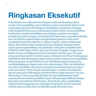 E-1 
Ringkasan Eksekutif 
Pada Oktober 2011, Kementerian Pelajaran telah melaksanakan kajian 
semula sistem pendidikan negara Malaysia secara menyeluruh dalam usaha 
membangunkan Pelan Pembangunan Pendidikan yang baharu. Kerajaan 
telah mengambil keputusan melaksanakan kajian semula sistem pendidikan 
berdasarkan standard pendidikan antarabangsa yang kian meningkat, 
peningkatan aspirasi negara, dan harapan ibu bapa serta masyarakat terhadap 
dasar pendidikan negara dalam mempersiapkan generasi muda untuk 
menghadapi keperluan abad ke-21. Dalam tempoh 11 bulan pelaksanaan 
kajian, Kementerian telah memperoleh input daripada pelbagai sumber 
seperti laporan penyelidikan yang dijalankan oleh pakar pendidikan dari 
UNESCO, Bank Dunia, OECD, dan enam Institusi Pengajian Tinggi Awam. 
Kajian ini juga melibatkan penyertaan pemimpin sekolah, guru, ibu bapa, 
orang ramai dan murid di seluruh negara. Dokumen awal Pelan Pembangunan 
Pendidikan telah dibangunkan bagi menilai prestasi semasa sistem pendidikan 
Malaysia dengan mengambil kira secara objektif pencapaian lampau dan 
membandingkannya dengan tanda aras antarabangsa. Pelan ini melakarkan 
visi sistem pendidikan dan murid yang dapat memenuhi keperluan negara 
pada masa depan. Pelan ini juga mencadangkan 11 anjakan strategik dan 
operasi yang perlu dilaksanakan oleh Kementerian bagi mencapai visi yang 
dihasratkan. Usaha yang telah dirangka dan akan dilaksanakan untuk 
mentransformasi sistem pendidikan negara diharap dapat difahami dengan 
jelas oleh masyarakat keseluruhannya. Kementerian akan mendapatkan 
maklum balas tentang laporan awal pelan ini daripada seluruh komuniti 
sebelum laporan akhir pelan ini dihasilkan pada Disember 2012. 
 