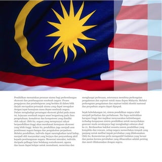 Pelan Pembangunan Pendidikan Malaysia 2013 - 2025 
Ringkasan Eksekutif 
E-2 
Pendidikan memainkan peranan utama bagi perkembangan 
ekonomi dan pembangunan sesebuah negara. Proses 
pengajaran dan pembelajaran yang berlaku di dalam bilik 
darjah merupakan petunjuk utama yang dapat mengukur 
dengan tepat kemajuan masa depan sesebuah negara. 
Dalam menghadapi persaingan ekonomi global pada masa 
ini, kejayaan sesebuah negara amat bergantung pada ilmu 
pengetahuan, kemahiran dan kompetensi yang dimiliki 
oleh rakyat. Oleh itu, negara yang mempunyai rakyat 
berpendidikan tinggi akan menikmati kemajuan ekonomi 
yang lebih tinggi. Selain itu, pendidikan juga menjadi asas 
pembinaan negara bangsa dan pengukuhan perpaduan. 
Melalui pendidikan, individu dapat meningkatkan taraf hidup, 
menjadi ahli masyarakat yang berjaya dan penyumbang aktif 
kepada pembangunan negara. Menerusi interaksi, individu 
daripada pelbagai latar belakang sosioekonomi, agama 
dan kaum dapat belajar untuk memahami, menerima dan 
menghargai perbezaan, seterusnya membina perkongsian 
pengalaman dan aspirasi untuk masa depan Malaysia. Melalui 
perkongsian pengalaman dan aspirasi inilah identiti nasional 
dan perpaduan negara dapat dipupuk. 
Sejak kebelakangan ini, sistem pendidikan negara telah 
menjadi perhatian dan perbahasan. Ibu bapa meletakkan 
harapan tinggi dan majikan menyuarakan kebimbangan 
terhadap keupayaan sistem pendidikan untuk menyediakan 
generasi muda secukupnya bagi menghadapi cabaran abad 
ke-21. Berdasarkan hakikat sesuatu sistem pendidikan yang 
kompleks dan rencam, setiap negara memerlukan tempoh yang 
panjang untuk melihat impak perubahan yang dilaksanakan. 
Oleh itu, Kementerian perlu mengambil tindakan yang berani 
dan pantas kerana perubahan yang dihasratkan adalah penting 
dan mesti dilaksanakan dengan segera. 
 