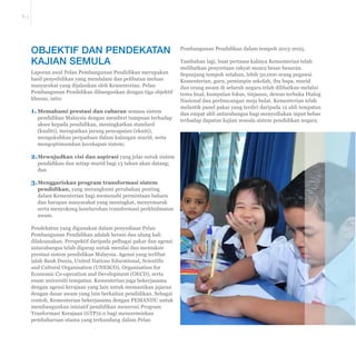 E-3 
OBJEKTIF DAN PENDEKATAN 
KAJIAN SEMULA 
Laporan awal Pelan Pembangunan Pendidikan merupakan 
hasil penyelidikan yang mendalam dan pelibatan meluas 
masyarakat yang dijalankan oleh Kementerian. Pelan 
Pembangunan Pendidikan dibangunkan dengan tiga objektif 
khusus, iaitu: 
1. Memahami prestasi dan cabaran semasa sistem 
pendidikan Malaysia dengan memberi tumpuan terhadap 
akses kepada pendidikan, meningkatkan standard 
(kualiti), merapatkan jurang pencapaian (ekuiti), 
mengukuhkan perpaduan dalam kalangan murid, serta 
mengoptimumkan kecekapan sistem; 
2. Mewujudkan visi dan aspirasi yang jelas untuk sistem 
pendidikan dan setiap murid bagi 13 tahun akan datang; 
dan 
3. Menggariskan program transformasi sistem 
pendidikan, yang merangkumi perubahan penting 
dalam Kementerian bagi memenuhi permintaan baharu 
dan harapan masyarakat yang meningkat, menyemarak 
serta menyokong keseluruhan transformasi perkhidmatan 
awam. 
Pendekatan yang digunakan dalam penyediaan Pelan 
Pembangunan Pendidikan adalah berani dan ulung kali 
dilaksanakan. Perspektif daripada pelbagai pakar dan agensi 
antarabangsa telah digarap untuk menilai dan mentaksir 
prestasi sistem pendidikan Malaysia. Agensi yang terlibat 
LDODK%DQN'XQLD8QLWHG1DWLRQV(GXFDWLRQDO6FLHQWL¿F 
and Cultural Organisation (UNESCO), Organisation for 
Economic Co-operation and Development (OECD), serta 
enam universiti tempatan. Kementerian juga bekerjasama 
dengan agensi kerajaan yang lain untuk memastikan jajaran 
dengan dasar awam yang lain berkaitan pendidikan. Sebagai 
contoh, Kementerian bekerjasama dengan PEMANDU untuk 
membangunkan inisiatif pendidikan menerusi Program 
Tranformasi Kerajaan (GTP)2.0 bagi mencerminkan 
pembaharuan utama yang terkandung dalam Pelan 
Pembangunan Pendidikan dalam tempoh 2013-2025. 
Tambahan lagi, buat pertama kalinya Kementerian telah 
melibatkan penyertaan rakyat secara besar-besaran. 
Sepanjang tempoh setahun, lebih 50,000 orang pegawai 
Kementerian, guru, pemimpin sekolah, ibu bapa, murid 
dan orang awam di seluruh negara telah dilibatkan melalui 
temu bual, kumpulan fokus, tinjauan, dewan terbuka Dialog 
Nasional dan perbincangan meja bulat. Kementerian telah 
melantik panel pakar yang terdiri daripada 12 ahli tempatan 
dan empat ahli antarabangsa bagi menyediakan input bebas 
terhadap dapatan kajian semula sistem pendidikan negara. 
 