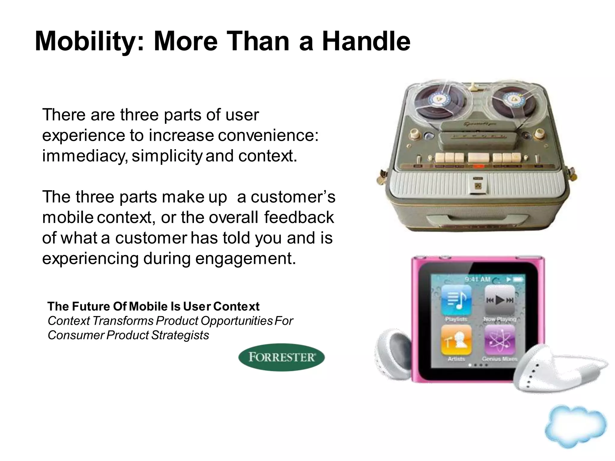 Mobility: More Than a Handle
There are three parts of user
experience to increase convenience:
immediacy, simplicityand context.
The three parts make up a customer’s
mobile context, or the overall feedback
of what a customer has told you and is
experiencing during engagement.
The Future Of Mobile Is User Context
Context Transforms Product OpportunitiesFor
Consumer Product Strategists
 
