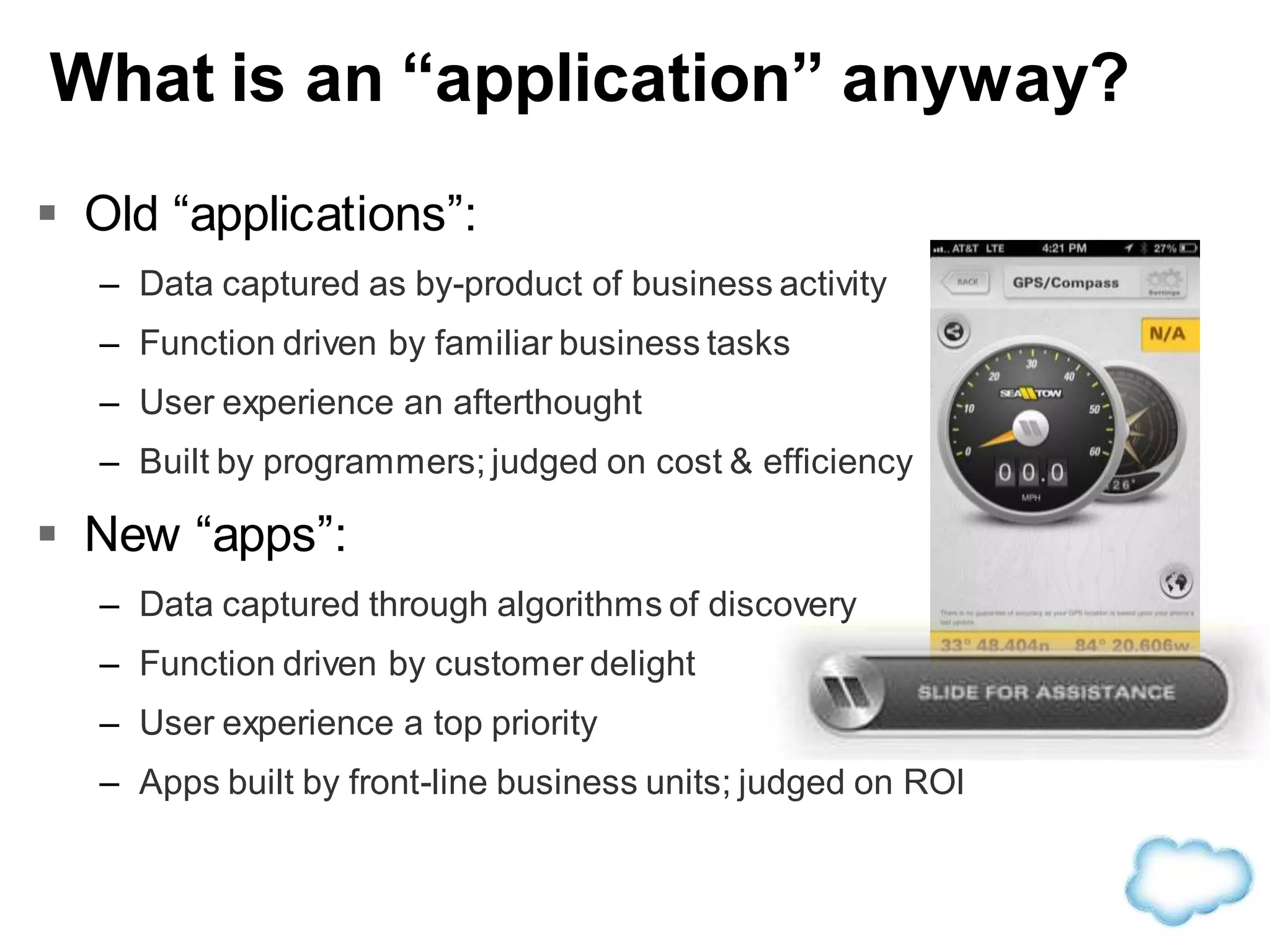 What is an “application” anyway?
 Old “applications”:
– Data captured as by-product of business activity
– Function driven by familiar business tasks
– User experience an afterthought
– Built by programmers; judged on cost & efficiency
 New “apps”:
– Data captured through algorithms of discovery
– Function driven by customer delight
– User experience a top priority
– Apps built by front-line business units; judged on ROI
 