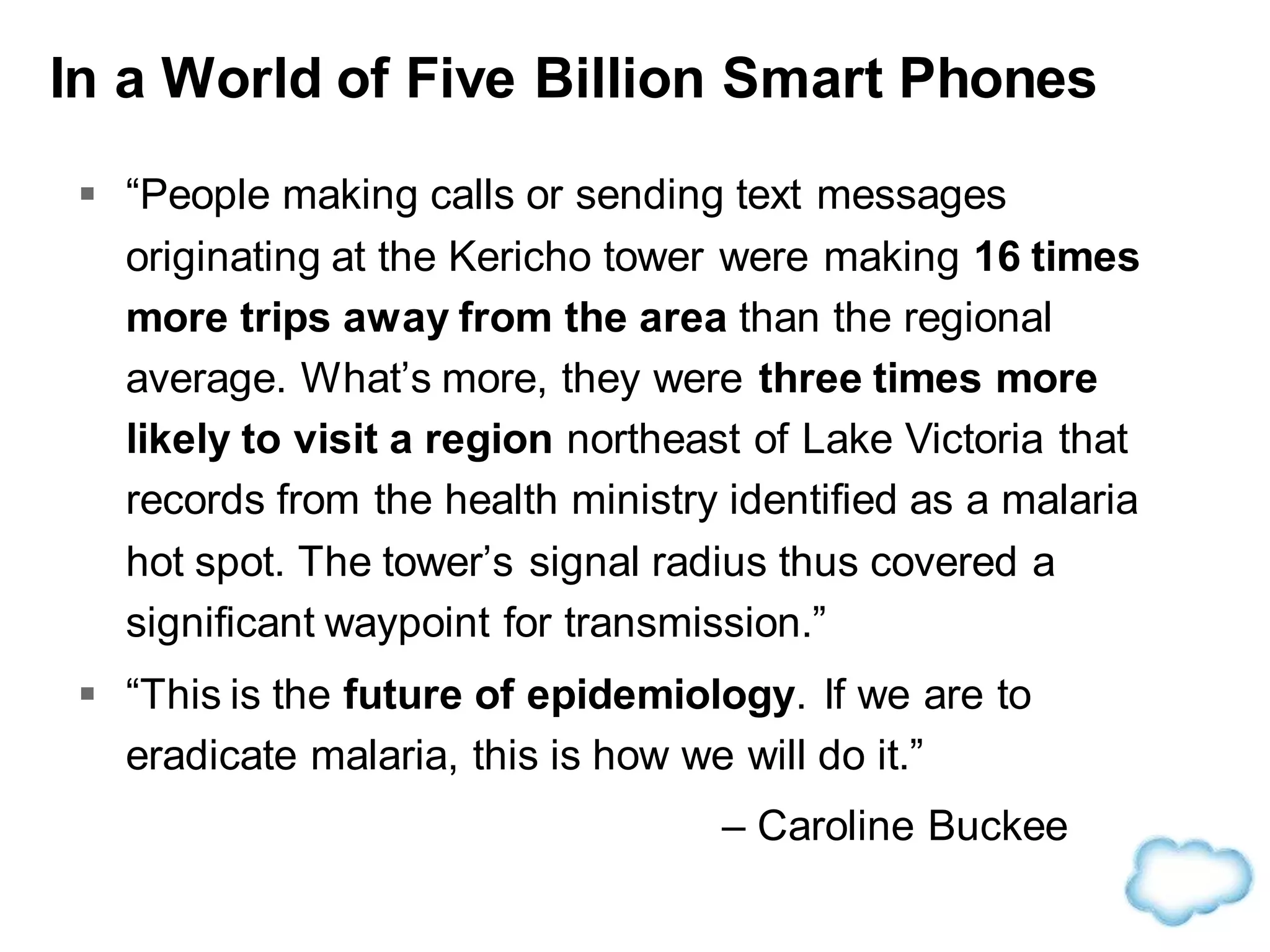 In a World of Five Billion Smart Phones
 “People making calls or sending text messages
originating at the Kericho tower were making 16 times
more trips away from the area than the regional
average. What’s more, they were three times more
likely to visit a region northeast of Lake Victoria that
records from the health ministry identified as a malaria
hot spot. The tower’s signal radius thus covered a
significant waypoint for transmission.”
 “This is the future of epidemiology. If we are to
eradicate malaria, this is how we will do it.”
– Caroline Buckee
 