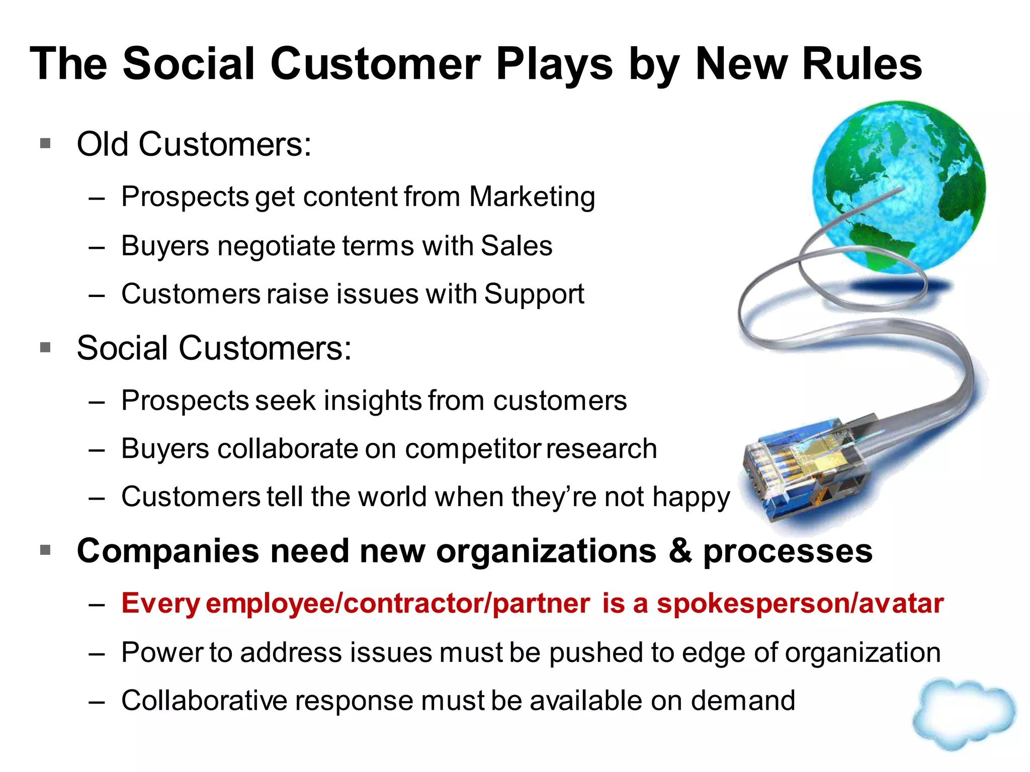  Old Customers:
– Prospects get content from Marketing
– Buyers negotiate terms with Sales
– Customers raise issues with Support
 Social Customers:
– Prospects seek insights from customers
– Buyers collaborate on competitorresearch
– Customers tell the world when they’re not happy
 Companies need new organizations & processes
– Every employee/contractor/partner is a spokesperson/avatar
– Power to address issues must be pushed to edge of organization
– Collaborative response must be available on demand
The Social Customer Plays by New Rules
 