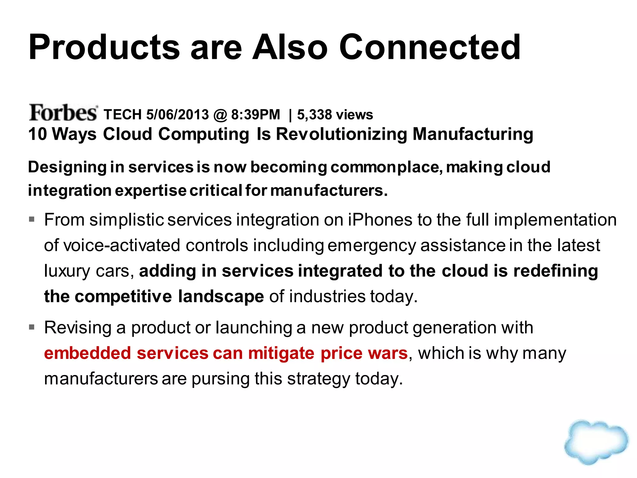 TECH 5/06/2013 @ 8:39PM | 5,338 views
10 Ways Cloud Computing Is Revolutionizing Manufacturing
Designing in servicesis now becoming commonplace, making cloud
integration expertisecritical for manufacturers.
 From simplistic services integration on iPhones to the full implementation
of voice-activated controls including emergency assistance in the latest
luxury cars, adding in services integrated to the cloud is redefining
the competitive landscape of industries today.
 Revising a product or launching a new product generation with
embedded services can mitigate price wars, which is why many
manufacturers are pursing this strategy today.
Products are Also Connected
 