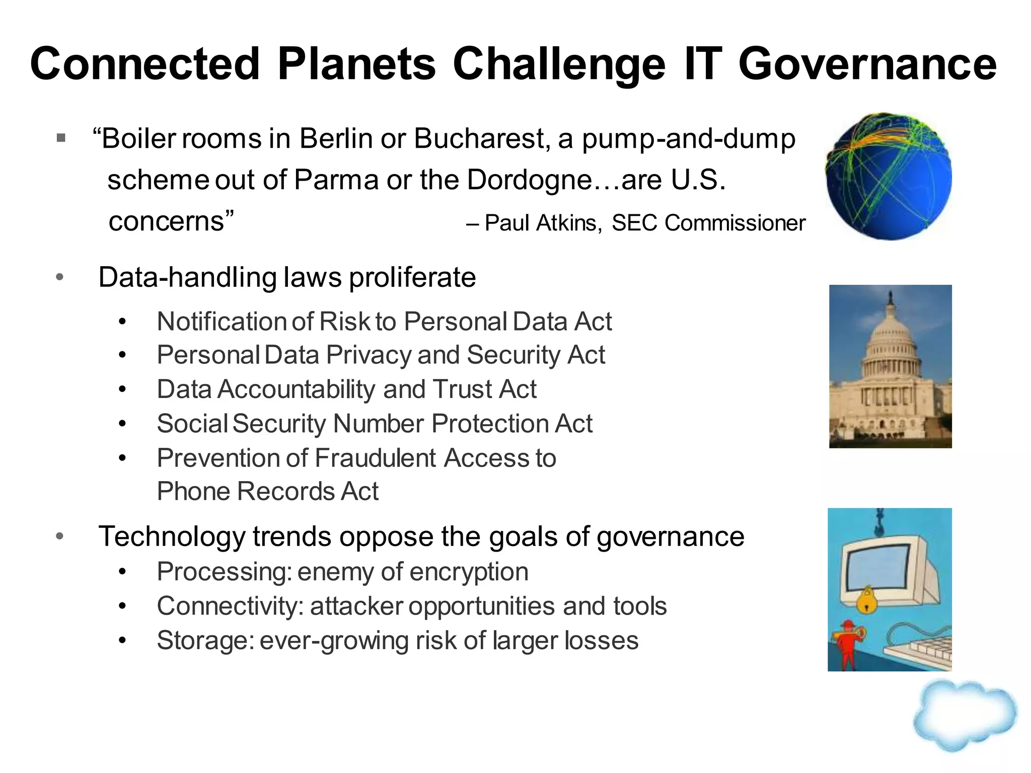  “Boiler rooms in Berlin or Bucharest, a pump-and-dump
scheme out of Parma or the Dordogne…are U.S.
concerns” – Paul Atkins, SEC Commissioner
• Data-handling laws proliferate
• Notificationof Riskto Personal Data Act
• PersonalData Privacy and Security Act
• Data Accountability and Trust Act
• SocialSecurity Number Protection Act
• Prevention of Fraudulent Access to
Phone Records Act
• Technology trends oppose the goals of governance
• Processing: enemy of encryption
• Connectivity: attacker opportunities and tools
• Storage: ever-growing risk of larger losses
Connected Planets Challenge IT Governance
 