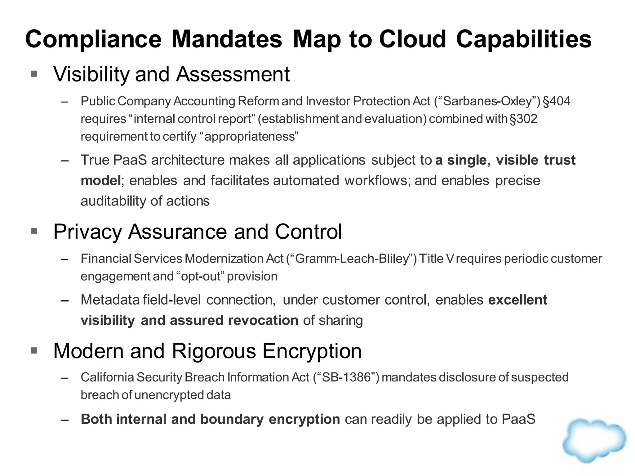 Compliance Mandates Map to Cloud Capabilities
 Visibility and Assessment
– Public Company Accounting Reform and Investor Protection Act (“Sarbanes-Oxley”) §404
requires “internal control report” (establishment and evaluation) combined with§302
requirement to certify “appropriateness”
– True PaaS architecture makes all applications subject to a single, visible trust
model; enables and facilitates automated workflows; and enables precise
auditability of actions
 Privacy Assurance and Control
– Financial Services Modernization Act (“Gramm-Leach-Bliley”) Title Vrequires periodic customer
engagement and “opt-out” provision
– Metadata field-level connection, under customer control, enables excellent
visibility and assured revocation of sharing
 Modern and Rigorous Encryption
– California Security Breach Information Act (“SB-1386”) mandates disclosure of suspected
breach of unencrypted data
– Both internal and boundary encryption can readily be applied to PaaS
 