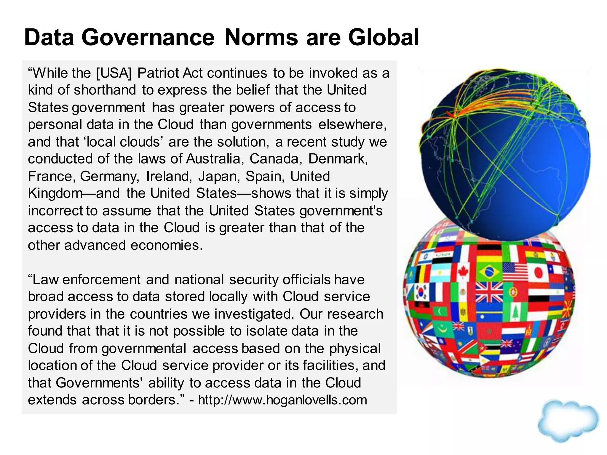 Data Governance Norms are Global
“While the [USA] Patriot Act continues to be invoked as a
kind of shorthand to express the belief that the United
States government has greater powers of access to
personal data in the Cloud than governments elsewhere,
and that ‘local clouds’ are the solution, a recent study we
conducted of the laws of Australia, Canada, Denmark,
France, Germany, Ireland, Japan, Spain, United
Kingdom—and the United States—shows that it is simply
incorrect to assume that the United States government's
access to data in the Cloud is greater than that of the
other advanced economies.
“Law enforcement and national security officials have
broad access to data stored locally with Cloud service
providers in the countries we investigated. Our research
found that that it is not possible to isolate data in the
Cloud from governmental access based on the physical
location of the Cloud service provider or its facilities, and
that Governments' ability to access data in the Cloud
extends across borders.” - http://www.hoganlovells.com
 