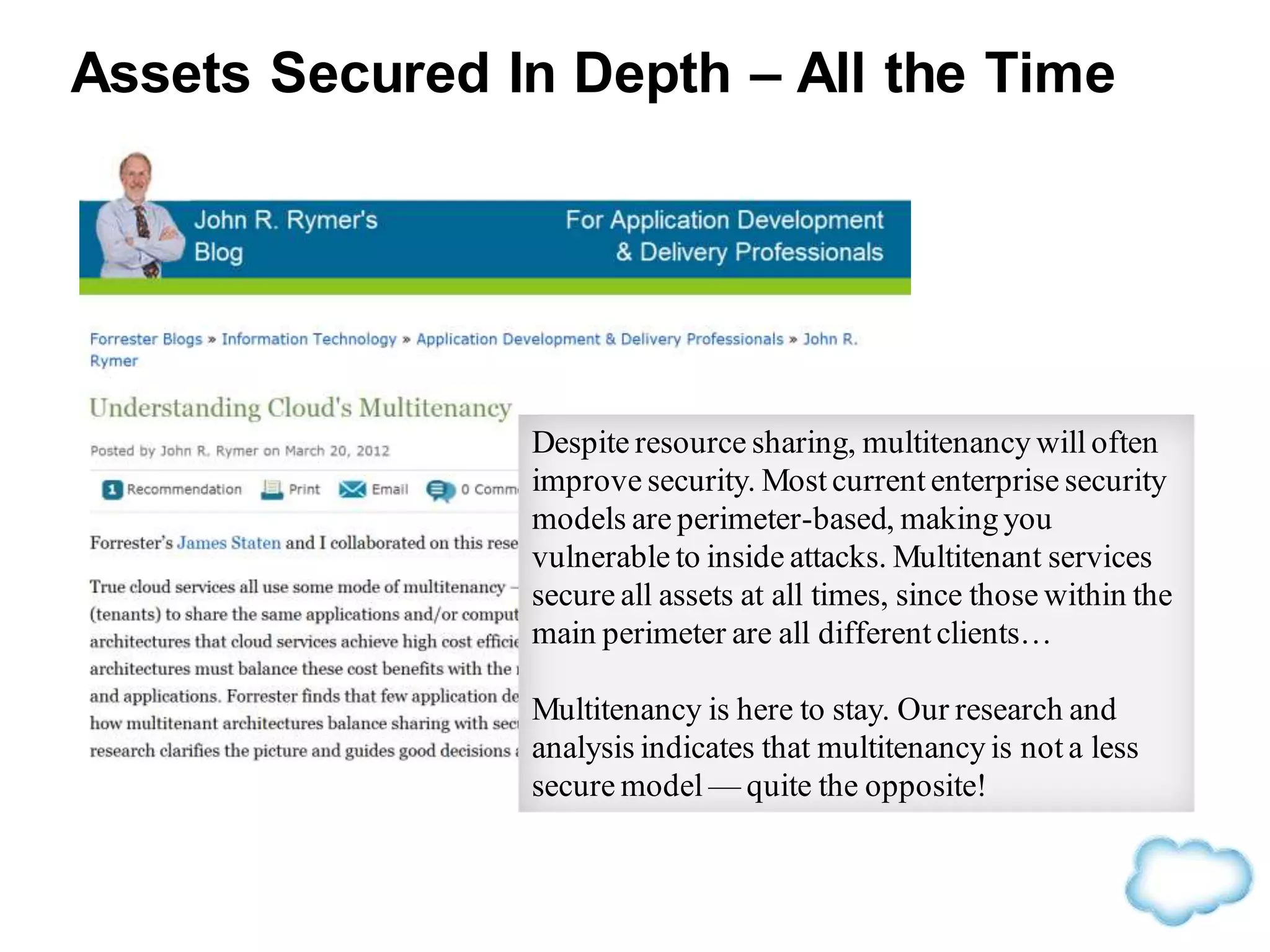 Despite resource sharing, multitenancy will often
improve security. Most current enterprise security
models are perimeter-based, making you
vulnerable to inside attacks. Multitenant services
secure all assets at all times, since those within the
main perimeter are all different clients…
Multitenancy is here to stay. Our research and
analysis indicates that multitenancy is not a less
secure model — quite the opposite!
Assets Secured In Depth – All the Time
 