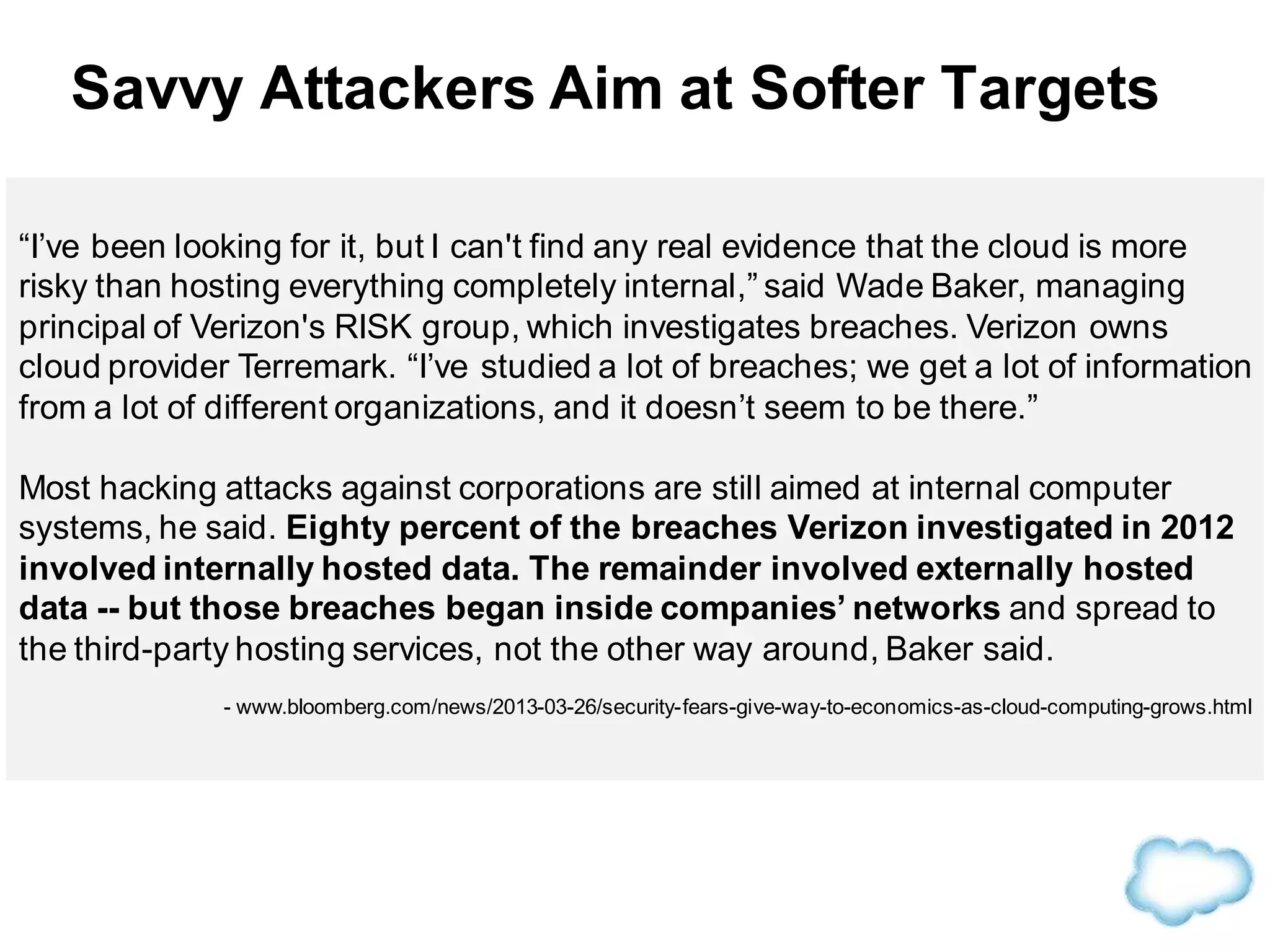 “I’ve been looking for it, but I can't find any real evidence that the cloud is more
risky than hosting everything completely internal,” said Wade Baker, managing
principal of Verizon's RISK group, which investigates breaches. Verizon owns
cloud provider Terremark. “I’ve studied a lot of breaches; we get a lot of information
from a lot of different organizations, and it doesn’t seem to be there.”
Most hacking attacks against corporations are still aimed at internal computer
systems, he said. Eighty percent of the breaches Verizon investigated in 2012
involved internally hosted data. The remainder involved externally hosted
data -- but those breaches began inside companies’ networks and spread to
the third-party hosting services, not the other way around, Baker said.
- www.bloomberg.com/news/2013-03-26/security-fears-give-way-to-economics-as-cloud-computing-grows.html
Savvy Attackers Aim at Softer Targets
 