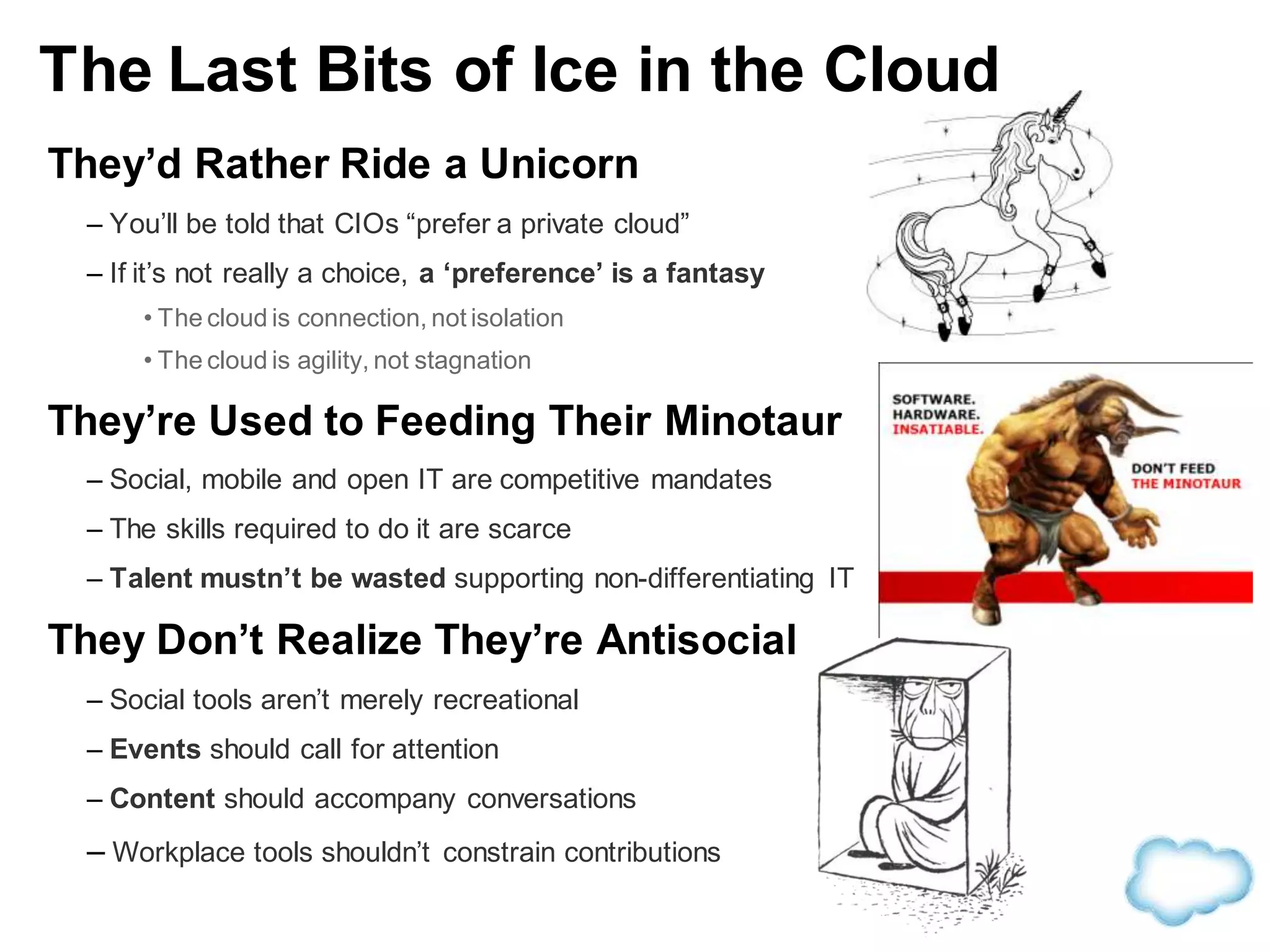 They’d Rather Ride a Unicorn
– You’ll be told that CIOs “prefer a private cloud”
– If it’s not really a choice, a ‘preference’ is a fantasy
• The cloud is connection, not isolation
• The cloud is agility, not stagnation
They’re Used to Feeding Their Minotaur
– Social, mobile and open IT are competitive mandates
– The skills required to do it are scarce
– Talent mustn’t be wasted supporting non-differentiating IT
They Don’t Realize They’re Antisocial
– Social tools aren’t merely recreational
– Events should call for attention
– Content should accompany conversations
– Workplace tools shouldn’t constrain contributions
The Last Bits of Ice in the Cloud
 