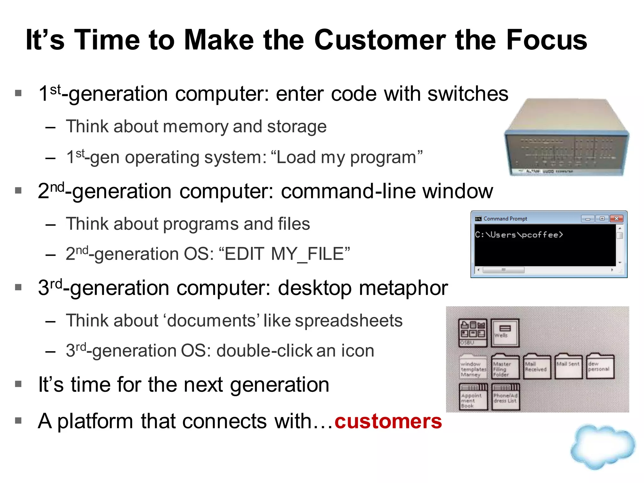 It’s Time to Make the Customer the Focus
 1st-generation computer: enter code with switches
– Think about memory and storage
– 1st-gen operating system: “Load my program”
 2nd-generation computer: command-line window
– Think about programs and files
– 2nd-generation OS: “EDIT MY_FILE”
 3rd-generation computer: desktop metaphor
– Think about ‘documents’ like spreadsheets
– 3rd-generation OS: double-click an icon
 It’s time for the next generation
 A platform that connects with…customers
 