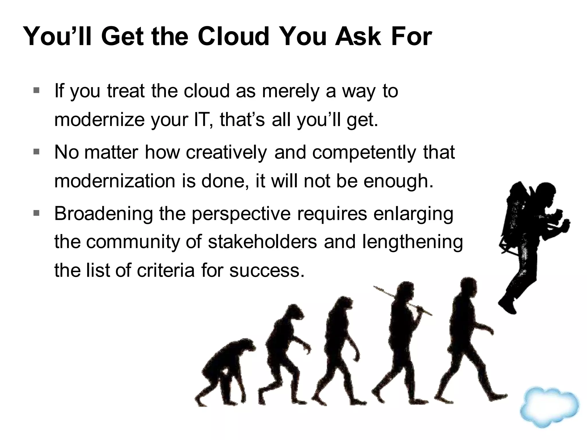 You’ll Get the Cloud You Ask For
 If you treat the cloud as merely a way to
modernize your IT, that’s all you’ll get.
 No matter how creatively and competently that
modernization is done, it will not be enough.
 Broadening the perspective requires enlarging
the community of stakeholders and lengthening
the list of criteria for success.
 