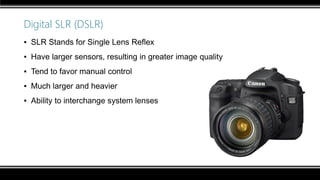 Digital SLR (DSLR)
▪ SLR Stands for Single Lens Reflex
▪ Have larger sensors, resulting in greater image quality
▪ Tend to favor manual control
▪ Much larger and heavier
▪ Ability to interchange system lenses
 