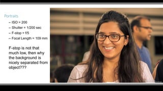 Portraits
– ISO = 200
– Shutter = 1/200 sec
– F-stop = f/5
– Focal Length = 109 mm
F-stop is not that
much low, then why
the background is
nicely separated from
object???
 