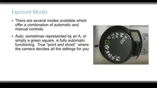 Exposure Modes
▪ There are several modes available which
offer a combination of automatic and
manual controls.
▪ Auto, sometimes represented by an A, or
simply a green square, is fully automatic
functioning. True “point and shoot” where
the camera decides all the settings for you
 