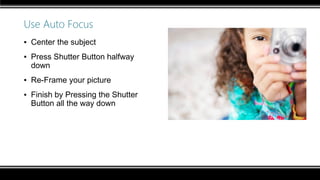 Use Auto Focus
▪ Center the subject
▪ Press Shutter Button halfway
down
▪ Re-Frame your picture
▪ Finish by Pressing the Shutter
Button all the way down
 