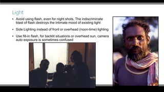 Light
▪ Avoid using flash, even for night shots, The indiscriminate
blast of flash destroys the intimate mood of existing light
▪ Side Lighting instead of front or overhead (noon-time) lighting
▪ Use fill-in flash, for backlit situations or overhead sun, camera
auto exposure is sometimes confused
 