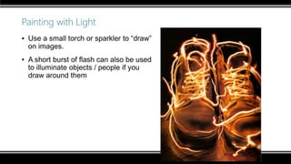 Painting with Light
▪ Use a small torch or sparkler to “draw”
on images.
▪ A short burst of flash can also be used
to illuminate objects / people if you
draw around them
 
