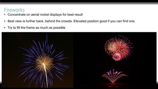Fireworks
▪ Concentrate on aerial rocket displays for best result
▪ Best view is further back, behind the crowds. Elevated position good if you can find one.
▪ Try to fill the frame as much as possible
 