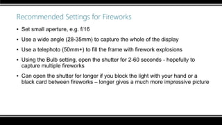 Recommended Settings for Fireworks
▪ Set small aperture, e.g. f/16
▪ Use a wide angle (28-35mm) to capture the whole of the display
▪ Use a telephoto (50mm+) to fill the frame with firework explosions
▪ Using the Bulb setting, open the shutter for 2-60 seconds - hopefully to
capture multiple fireworks
▪ Can open the shutter for longer if you block the light with your hand or a
black card between fireworks – longer gives a much more impressive picture
 