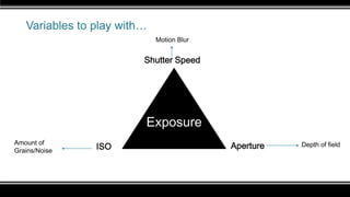 Variables to play with…
Exposure
Shutter Speed
ISO ApertureAmount of
Grains/Noise
Depth of field
Motion Blur
 
