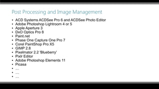 Post Processing and Image Management
▪ ACD Systems ACDSee Pro 6 and ACDSee Photo Editor
▪ Adobe Photoshop Lightroom 4 or 5
▪ Apple Aperture 3
▪ DxO Optics Pro 8
▪ Paint.net
▪ Phase One Capture One Pro 7
▪ Corel PaintShop Pro X5
▪ GIMP 2.8
▪ Pixelmator 2.2 'Blueberry'
▪ Pixlr Editor
▪ Adobe Photoshop Elements 11
▪ Picasa
▪ …
▪ …
▪ …
 