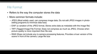 File Format
▪ Refers to the way the computer stores the data
▪ More common formats include:
– JPEG (Most widely used, can compress image data, Do not edit JPEG images in photo-
editing programs to minimize data loss)
– EXIF (a variation of the JPEG format, Stores extra data as metadata with the image file)
– TIFF (Tagged Image File Format, Does not compress as much as JPEG, Choose when
picture quality is more important than file size
– RAW (Does not include any in-camera processing features, Provides a truer version of the
scene in front of the camera, Large file size
 