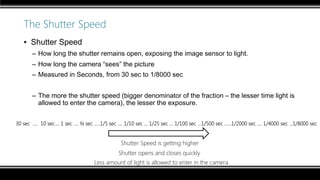 The Shutter Speed
▪ Shutter Speed
– How long the shutter remains open, exposing the image sensor to light.
– How long the camera “sees” the picture
– Measured in Seconds, from 30 sec to 1/8000 sec
– The more the shutter speed (bigger denominator of the fraction – the lesser time light is
allowed to enter the camera), the lesser the exposure.
30 sec …. 10 sec…. 1 sec …. ½ sec …..1/5 sec …. 1/10 sec … 1/25 sec ... 1/100 sec ...1/500 sec ……1/2000 sec …. 1/4000 sec …1/8000 sec
Shutter Speed is getting higher
The image is getting darker
Less amount of light is allowed to enter in the camera
Shutter opens and closes quickly
 