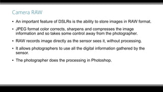 Camera RAW
▪ An important feature of DSLRs is the ability to store images in RAW format.
▪ JPEG format color corrects, sharpens and compresses the image
information and so takes some control away from the photographer.
▪ RAW records image directly as the sensor sees it, without processing.
▪ It allows photographers to use all the digital information gathered by the
sensor.
▪ The photographer does the processing in Photoshop.
 