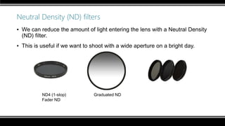 Neutral Density (ND) filters
▪ We can reduce the amount of light entering the lens with a Neutral Density
(ND) filter.
▪ This is useful if we want to shoot with a wide aperture on a bright day.
ND4 (1-stop) Graduated ND
Fader ND
 