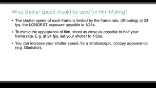 What Shutter Speed should be used for Film Making?
▪ The shutter speed of each frame is limited by the frame rate. (Shooting) at 24
fps, the LONGEST exposure possible is 1/24s.
▪ To mimic the appearance of film, shoot as close as possible to half your
frame rate. E.g. at 24 fps, set your shutter to 1/50s.
▪ You can increase your shutter speed, for a stroboscopic, choppy appearance
(e.g. Gladiator).
 