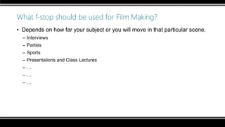 What f-stop should be used for Film Making?
▪ Depends on how far your subject or you will move in that particular scene.
– Interviews
– Parties
– Sports
– Presentations and Class Lectures
– …
– …
– …
 