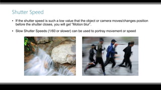 Shutter Speed
▪ If the shutter speed is such a low value that the object or camera moves/changes position
before the shutter closes, you will get “Motion blur”.
▪ Slow Shutter Speeds (1/60 or slower) can be used to portray movement or speed
 