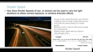 Shutter Speed
▪ Very Slow Shutter Speeds (5 sec. or slower) can be used in very low light
situations to obtain correct exposure, or achieve dramatic effects.
As your shutter speed decreases, your chances
of getting a blurry image increase because you
must hold the camera steady for a longer
period.
Maximum zoom is hard to hold camera steady
for a sharp picture
Slowest shutter speed without a tripod is
1/focal length of lens
 