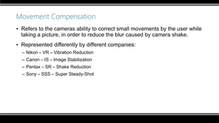 Movement Compensation
▪ Refers to the cameras ability to correct small movements by the user while
taking a picture, in order to reduce the blur caused by camera shake.
▪ Represented differently by different companies:
– Nikon – VR – Vibration Reduction
– Canon – IS – Image Stabilization
– Pentax – SR – Shake Reduction
– Sony – SSS – Super Steady-Shot
 