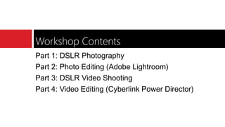 Workshop Contents
Part 1: DSLR Photography
Part 2: Photo Editing (Adobe Lightroom)
Part 3: DSLR Video Shooting
Part 4: Video Editing (Cyberlink Power Director)
 