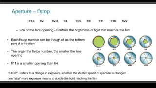 Aperture – f/stop
– Size of the lens opening - Controls the brightness of light that reaches the film
“STOP” – refers to a change in exposure, whether the shutter speed or aperture is changed
one “stop” more exposure means to double the light reaching the film
one “stop” less exposure means to half the light reaching the film
• Each f/stop number can be though of as the bottom
part of a fraction
• The larger the f/stop number, the smaller the lens
opening
• f/11 is a smaller opening than f/4
f/1.4 f/2 f/2.8 f/4 f/5.6 f/8 f/11 f/16 f/22
 