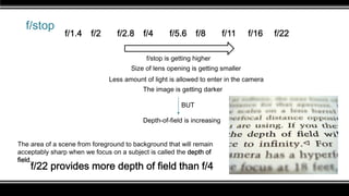 f/stop
f/stop is getting higher
The image is getting darker
Less amount of light is allowed to enter in the camera
Size of lens opening is getting smaller
f/1.4 f/2 f/2.8 f/4 f/5.6 f/8 f/11 f/16 f/22
Depth-of-field is increasing
BUT
The area of a scene from foreground to background that will remain
acceptably sharp when we focus on a subject is called the depth of
field.
f/22 provides more depth of field than f/4
 