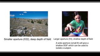 Smaller aperture (f/22), deep depth of field Larger aperture (f/4), shallow depth of field
A wide aperture (small #) will give a
shallow DOF which can be used to
isolate a subject.
 
