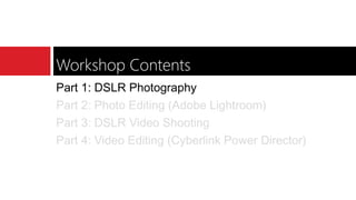 Workshop Contents
Part 1: DSLR Photography
Part 2: Photo Editing (Adobe Lightroom)
Part 3: DSLR Video Shooting
Part 4: Video Editing (Cyberlink Power Director)
 