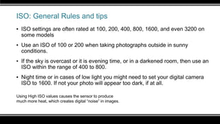 ISO: General Rules and tips
▪ ISO settings are often rated at 100, 200, 400, 800, 1600, and even 3200 on
some models
▪ Use an ISO of 100 or 200 when taking photographs outside in sunny
conditions.
▪ If the sky is overcast or it is evening time, or in a darkened room, then use an
ISO within the range of 400 to 800.
▪ Night time or in cases of low light you might need to set your digital camera
ISO to 1600. If not your photo will appear too dark, if at all.
Using High ISO values causes the sensor to produce
much more heat, which creates digital “noise” in images.
 